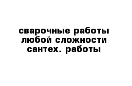 сварочные работы любой сложности сантех. работы